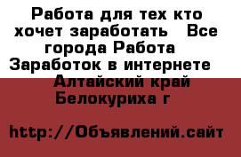 Работа для тех кто хочет заработать - Все города Работа » Заработок в интернете   . Алтайский край,Белокуриха г.
